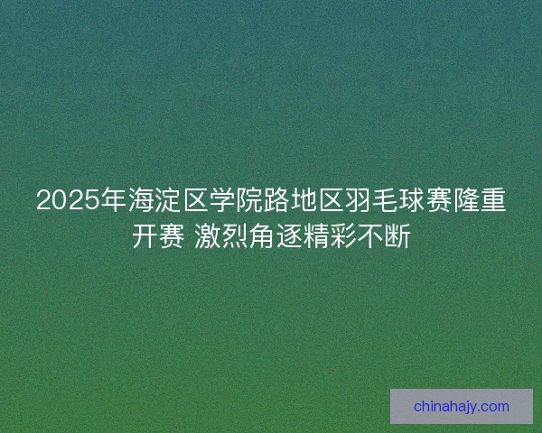 2025年海淀区学院路地区羽毛球赛隆重开赛 激烈角逐精彩不断
