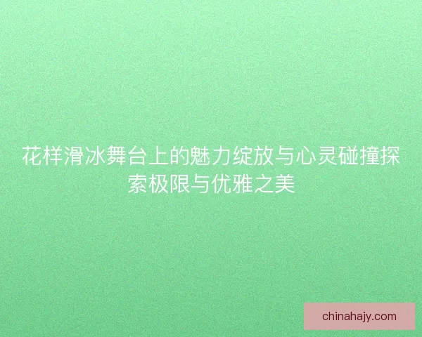 花样滑冰舞台上的魅力绽放与心灵碰撞探索极限与优雅之美