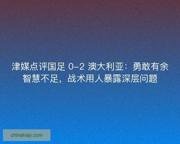 津媒点评国足 0-2 澳大利亚：勇敢有余智慧不足，战术用人暴露深层问题