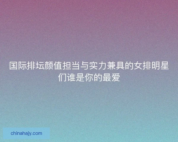 国际排坛颜值担当与实力兼具的女排明星们谁是你的最爱