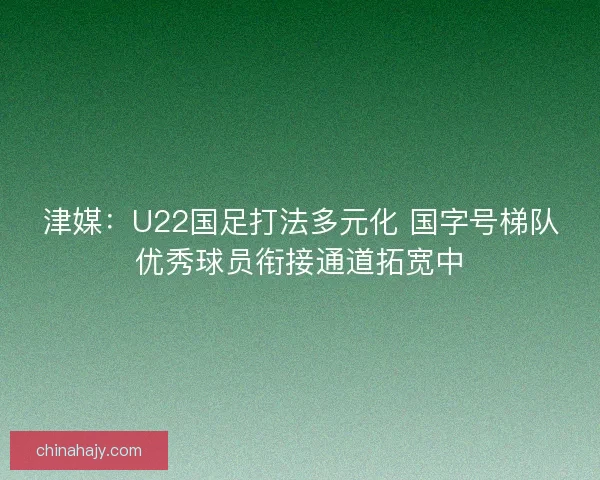 津媒：U22国足打法多元化 国字号梯队优秀球员衔接通道拓宽中