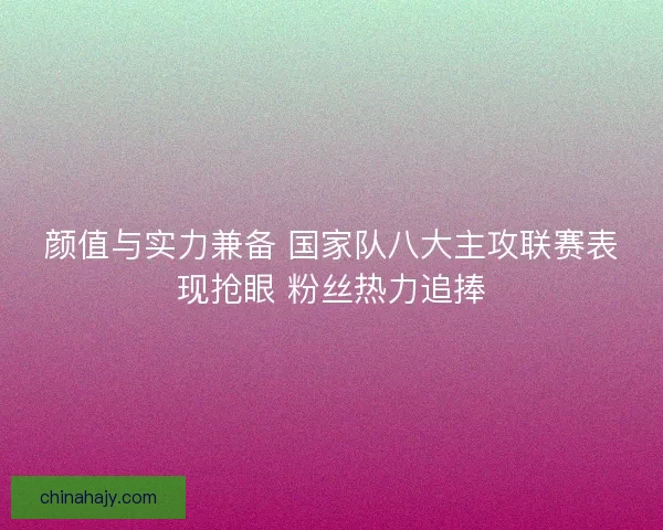 颜值与实力兼备 国家队八大主攻联赛表现抢眼 粉丝热力追捧
