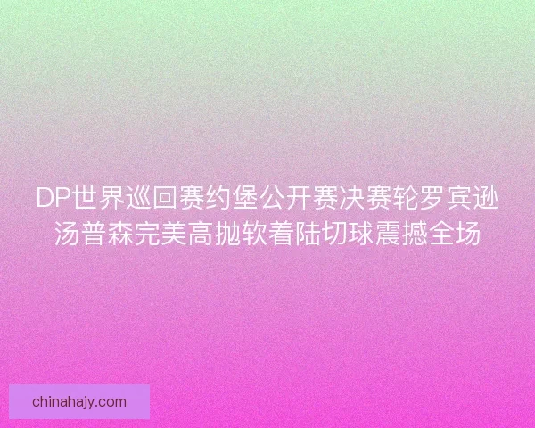 DP世界巡回赛约堡公开赛决赛轮罗宾逊汤普森完美高抛软着陆切球震撼全场