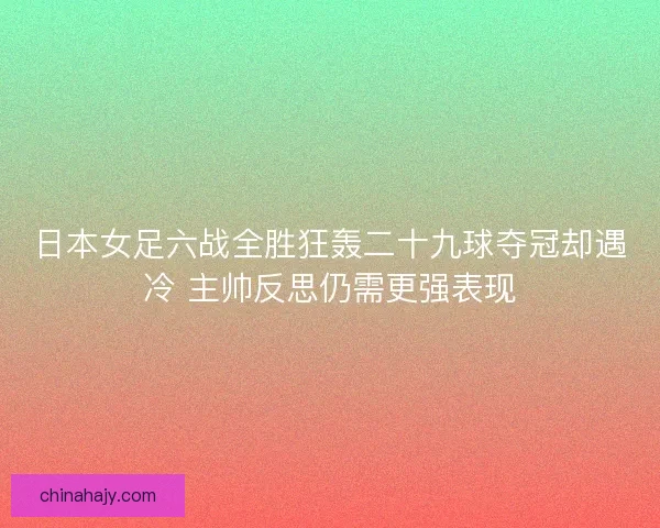 日本女足六战全胜狂轰二十九球夺冠却遇冷 主帅反思仍需更强表现